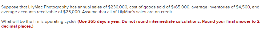 Suppose that LilyMac Photography has annual sales of $230,000, cost of goods sold of $165,000, average inventories of $4,500, and
average accounts receivable of $25,000. Assume that all of LilyMac's sales are on credit.
What will be the firm's operating cycle? (Use 365 days a year. Do not round intermediate calculations. Round your final answer to 2
decimal places.)