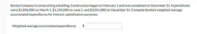 Bonita Company is constructing a building. Construction began on February 1 and was completed on December 31. Expenditures
were $1,896,000 on March 1, $1,296,000 on June 1, and $3,041,880 on December 31. Compute Bonita's weighted-average
accumulated expenditures for interest capitalization purposes.
Weighted-average accumulated expenditures $