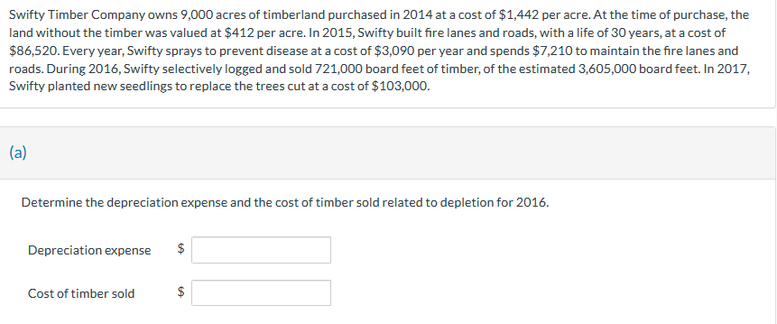 Swifty Timber Company owns 9,000 acres of timberland purchased in 2014 at a cost of $1,442 per acre. At the time of purchase, the
land without the timber was valued at $412 per acre. In 2015, Swifty built fire lanes and roads, with a life of 30 years, at a cost of
$86,520. Every year, Swifty sprays to prevent disease at a cost of $3,090 per year and spends $7,210 to maintain the fire lanes and
roads. During 2016, Swifty selectively logged and sold 721,000 board feet of timber, of the estimated 3,605,000 board feet. In 2017,
Swifty planted new seedlings to replace the trees cut at a cost of $103,000.
(a)
Determine the depreciation expense and the cost of timber sold related to depletion for 2016.
Depreciation expense
Cost of timber sold
$
GA
$