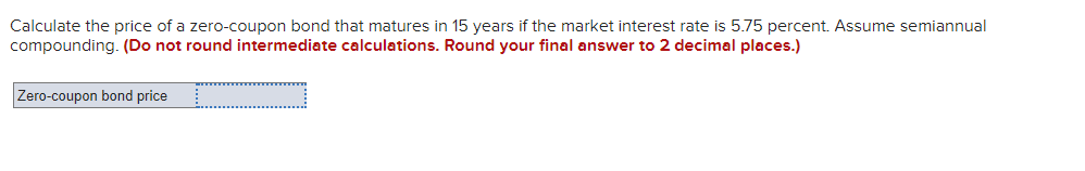 Calculate the price of a zero-coupon bond that matures in 15 years if the market interest rate is 5.75 percent. Assume semiannual
compounding. (Do not round intermediate calculations. Round your final answer to 2 decimal places.)
Zero-coupon bond price