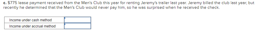 c. $775 lease payment received from the Men's Club this year for renting Jeremy's trailer last year. Jeremy billed the club last year, but
recently he determined that the Men's Club would never pay him, so he was surprised when he received the check.
Income under cash method
Income under accrual method