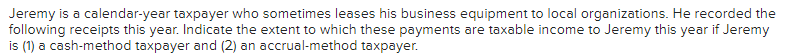 Jeremy is a calendar-year taxpayer who sometimes leases his business equipment to local organizations. He recorded the
following receipts this year. Indicate the extent to which these payments are taxable income to Jeremy this year if Jeremy
is (1) a cash-method taxpayer and (2) an accrual-method taxpayer.