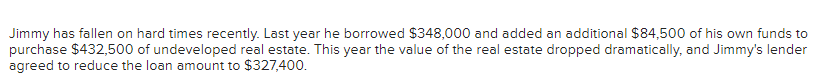 Jimmy has fallen on hard times recently. Last year he borrowed $348,000 and added an additional $84,500 of his own funds to
purchase $432,500 of undeveloped real estate. This year the value of the real estate dropped dramatically, and Jimmy's lender
agreed to reduce the loan amount to $327,400.