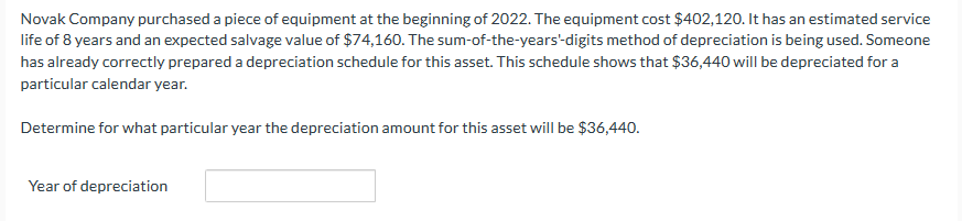 Novak Company purchased a piece of equipment at the beginning of 2022. The equipment cost $402,120. It has an estimated service
life of 8 years and an expected salvage value of $74,160. The sum-of-the-years-digits method of depreciation is being used. Someone
has already correctly prepared a depreciation schedule for this asset. This schedule shows that $36,440 will be depreciated for a
particular calendar year.
Determine for what particular year the depreciation amount for this asset will be $36,440.
Year of depreciation