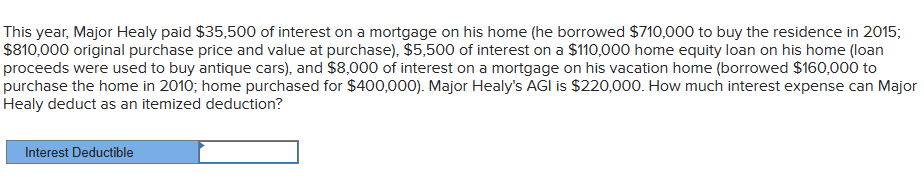 This year, Major Healy paid $35,500 of interest on a mortgage on his home (he borrowed $710,000 to buy the residence in 2015;
$810,000 original purchase price and value at purchase), $5,500 of interest on a $110,000 home equity loan on his home (loan
proceeds were used to buy antique cars), and $8,000 of interest on a mortgage on his vacation home (borrowed $160,000 to
purchase the home in 2010; home purchased for $400,000). Major Healy's AGI is $220,000. How much interest expense can Major
Healy deduct as an itemized deduction?
Interest Deductible