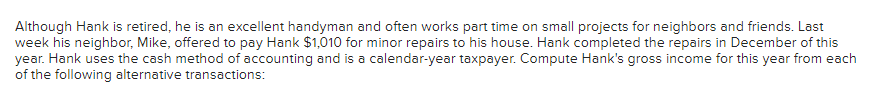 Although Hank is retired, he is an excellent handyman and often works part time on small projects for neighbors and friends. Last
week his neighbor, Mike, offered to pay Hank $1,010 for minor repairs to his house. Hank completed the repairs in December of this
year. Hank uses the cash method of accounting and is a calendar-year taxpayer. Compute Hank's gross income for this year from each
of the following alternative transactions: