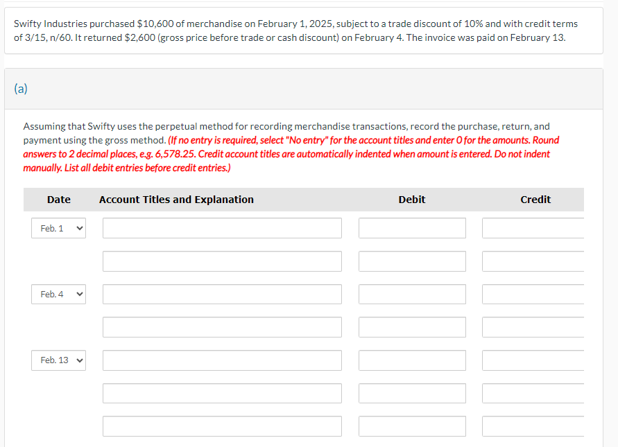 Swifty Industries purchased $10,600 of merchandise on February 1, 2025, subject to a trade discount of 10% and with credit terms
of 3/15, n/60. It returned $2,600 (gross price before trade or cash discount) on February 4. The invoice was paid on February 13.
(a)
Assuming that Swifty uses the perpetual method for recording merchandise transactions, record the purchase, return, and
payment using the gross method. (If no entry is required, select "No entry" for the account titles and enter O for the amounts. Round
answers to 2 decimal places, e.g. 6,578.25. Credit account titles are automatically indented when amount is entered. Do not indent
manually. List all debit entries before credit entries.)
Date
Feb. 1
Feb. 4
Feb. 13
<
Account Titles and Explanation
Debit
Credit