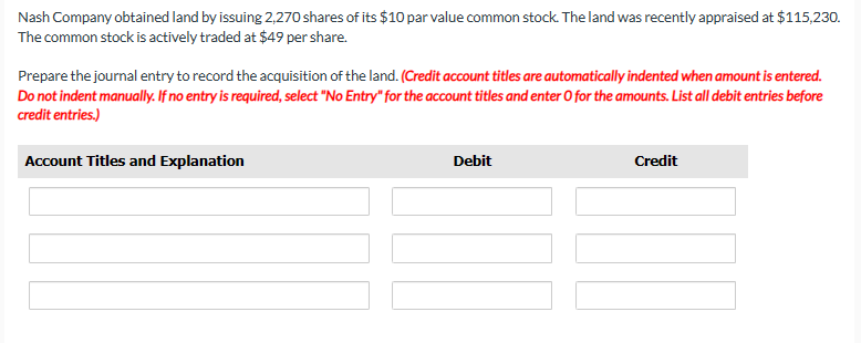 Nash Company obtained land by issuing 2,270 shares of its $10 par value common stock. The land was recently appraised at $115,230.
The common stock is actively traded at $49 per share.
Prepare the journal entry to record the acquisition of the land. (Credit account titles are automatically indented when amount is entered.
Do not indent manually. If no entry is required, select "No Entry" for the account titles and enter O for the amounts. List all debit entries before
credit entries.)
Account Titles and Explanation
Debit
Credit