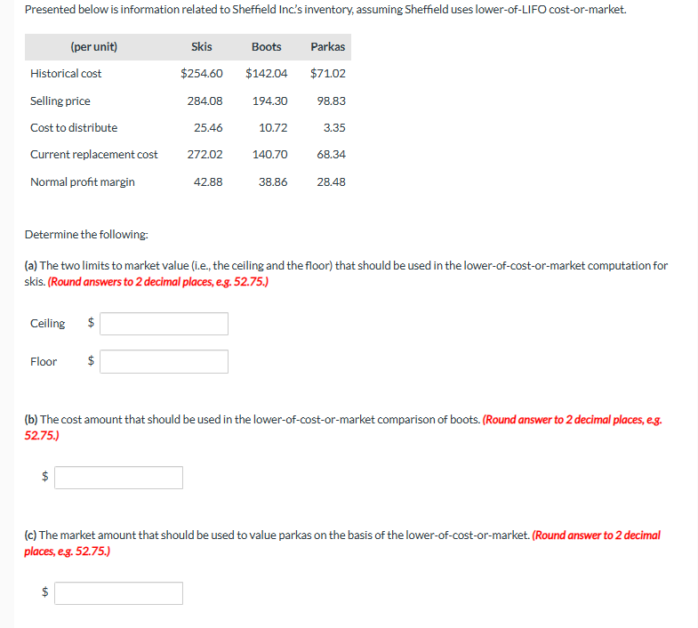 Presented below is information related to Sheffield Inc's inventory, assuming Sheffield uses lower-of-LIFO cost-or-market.
Historical cost
Selling price
Cost to distribute
Current replacement cost
Normal profit margin
(per unit)
Floor
$
Skis
$254.60
$
$
284.08
25.46
272.02
42.88
Boots
$142.04
194.30
10.72
140.70
Parkas
$71.02
98.83
Determine the following:
(a) The two limits to market value (i.e., the ceiling and the floor) that should be used in the lower-of-cost-or-market computation for
skis. (Round answers to 2 decimal places, e.g. 52.75.)
Ceiling $
3.35
68.34
38.86 28.48
(b) The cost amount that should be used in the lower-of-cost-or-market comparison of boots. (Round answer to 2 decimal places, e.g.
52.75.)
(c) The market amount that should be used to value parkas on the basis of the lower-of-cost-or-market. (Round answer to 2 decimal
places, e.g. 52.75.)