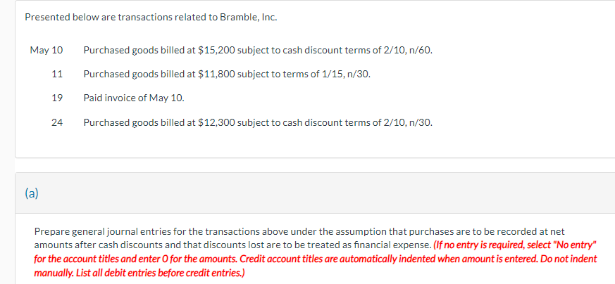 Presented below are transactions related to Bramble, Inc.
May 10
(a)
11
19
24
Purchased goods billed at $15,200 subject to cash discount terms of 2/10, n/60.
Purchased goods billed at $11,800 subject to terms of 1/15, n/30.
Paid invoice of May 10.
Purchased goods billed at $12,300 subject to cash discount terms of 2/10, n/30.
Prepare general journal entries for the transactions above under the assumption that purchases are to be recorded at net
amounts after cash discounts and that discounts lost are to be treated as financial expense. (If no entry is required, select "No entry"
for the account titles and enter O for the amounts. Credit account titles are automatically indented when amount is entered. Do not indent
manually. List all debit entries before credit entries.)