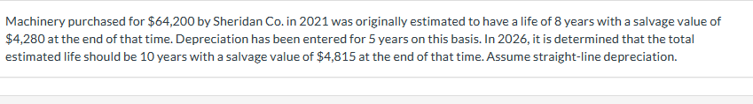 Machinery purchased for $64,200 by Sheridan Co. in 2021 was originally estimated to have a life of 8 years with a salvage value of
$4,280 at the end of that time. Depreciation has been entered for 5 years on this basis. In 2026, it is determined that the total
estimated life should be 10 years with a salvage value of $4,815 at the end of that time. Assume straight-line depreciation.