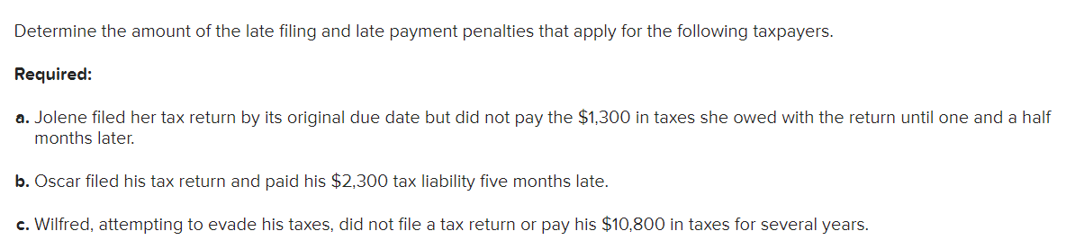 Determine the amount of the late filing and late payment penalties that apply for the following taxpayers.
Required:
a. Jolene filed her tax return by its original due date but did not pay the $1,300 in taxes she owed with the return until one and a half
months later.
b. Oscar filed his tax return and paid his $2,300 tax liability five months late.
c. Wilfred, attempting to evade his taxes, did not file a tax return or pay his $10,800 in taxes for several years.