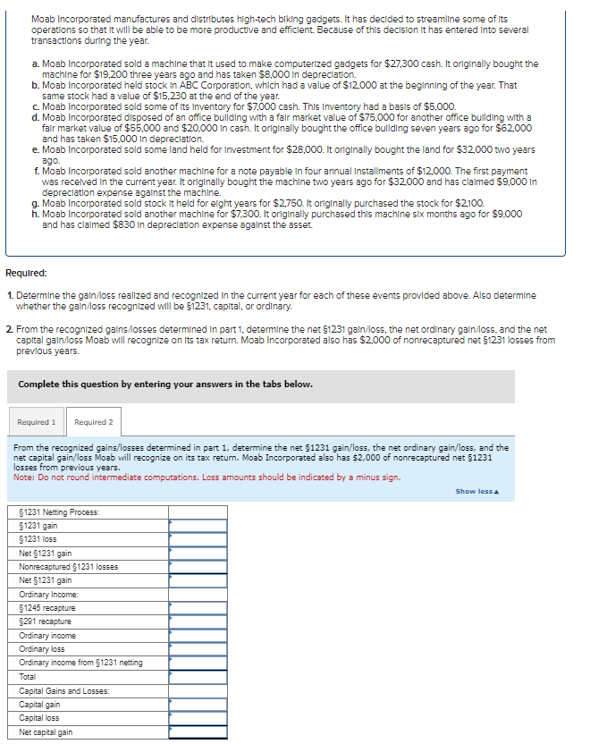 Moab Incorporated manufactures and distributes high-tech biking gadgets. It has decided to streamline some of its
operations so that it will be able to be more productive and efficient. Because of this decision it has entered into several
transactions during the year.
a. Moab Incorporated sold a machine that it used to make computerized gadgets for $27,300 cash. It originally bought the
machine for $19,200 three years ago and has taken $8,000 in depreciation.
b. Moab Incorporated held stock in ABC Corporation, which had a value of $12,000 at the beginning of the year. That
same stock had a value of $15,230 at the end of the year.
c. Moab Incorporated sold some of its Inventory for $7,000 cash. This Inventory had a basis of $5,000.
d. Moab Incorporated disposed of an office building with a fair market value of $75,000 for another office building with a
fair market value of $55,000 and $20,000 in cash. It originally bought the office building seven years ago for $62,000
and has taken $15,000 in depreciation.
e. Moab Incorporated sold some land held for Investment for $28,000. It originally bought the land for $32,000 two years
ago.
f. Moab Incorporated sold another machine for a note payable in four annual Installments of $12,000. The first payment
was received in the current year. It originally bought the machine two years ago for $32,000 and has claimed $9,000 In
depreciation expense against the machine.
g. Moab Incorporated sold stock it held for eight years for $2,750. It originally purchased the stock for $2,100.
h. Moab Incorporated sold another machine for $7.300. It originally purchased this machine six months ago for $9,000
and has claimed $830 in depreciation expense against the asset.
Required:
1. Determine the gain/loss realized and recognized in the current year for each of these events provided above. Also determine
whether the gain/loss recognized will be $1231, capital, or ordinary.
2. From the recognized gains/losses determined in part 1, determine the net $1231 gain/loss, the net ordinary gain/loss, and the net
capital gain/loss Moab will recognize on its tax return. Moab Incorporated also has $2,000 of nonrecaptured net §1231 losses from
previous years.
Complete this question by entering your answers in the tabs below.
Required 1 Required 2
From the recognized gains/losses determined in part 1, determine the net $1231 gain/loss, the net ordinary gain/loss, and the
net capital gain/loss Moab will recognize on its tax return. Moab Incorporated also has $2,000 of nonrecaptured net §1231
losses from previous years.
Note: Do not round intermediate computations. Loss amounts should be indicated by a minus sign.
§1231 Netting Process:
$1231 gain
§1231 loss
Net §1231 gain
Nonrecaptured $1231 losses
Net $1231 gain
Ordinary Income:
$1245 recapture
$291 recapture
Ordinary income
Ordinary loss
Ordinary income from §1231 netting
Total
Capital Gains and Losses:
Capital gain
Capital loss
Net capital gain
Show less A