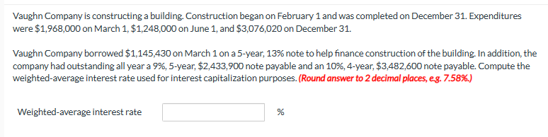 Vaughn Company is constructing a building. Construction began on February 1 and was completed on December 31. Expenditures
were $1,968,000 on March 1, $1,248,000 on June 1, and $3,076,020 on December 31.
Vaughn Company borrowed $1,145,430 on March 1 on a 5-year, 13% note to help finance construction of the building. In addition, the
company had outstanding all year a 9%, 5-year, $2,433,900 note payable and an 10%, 4-year, $3,482,600 note payable. Compute the
weighted-average interest rate used for interest capitalization purposes. (Round answer to 2 decimal places, e.g. 7.58%.)
Weighted-average interest rate
%