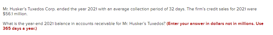 Mr. Husker's Tuxedos Corp. ended the year 2021 with an average collection period of 32 days. The firm's credit sales for 2021 were
$56.1 million.
What is the year-end 2021 balance in accounts receivable for Mr. Husker's Tuxedos? (Enter your answer in dollars not in millions. Use
365 days a year.)