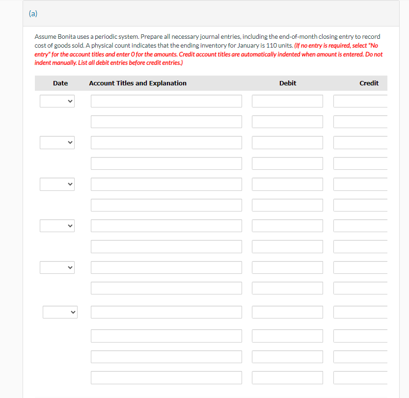 (a)
Assume Bonita uses a periodic system. Prepare all necessary journal entries, including the end-of-month closing entry to record
cost of goods sold. A physical count indicates that the ending inventory for January is 110 units. (If no entry is required, select "No
entry" for the account titles and enter O for the amounts. Credit account titles are automatically indented when amount is entered. Do not
indent manually. List all debit entries before credit entries.)
Date
Account Titles and Explanation
Debit
Credit