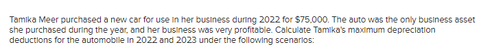 Tamika Meer purchased a new car for use in her business during 2022 for $75,000. The auto was the only business asset
she purchased during the year, and her business was very profitable. Calculate Tamika's maximum depreciation
deductions for the automobile in 2022 and 2023 under the following scenarios: