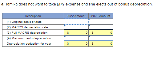 a. Tamika does not want to take §179 expense and she elects out of bonus depreciation.
Description
(1) Original basis of auto
(2) MACRS depreciation rate
(3) Full MACRS depreciation
(4) Maximum auto depreciation
Depreciation deduction for year
2022 Amount 2023 Amount
$
$
0
$
0 $
0
0