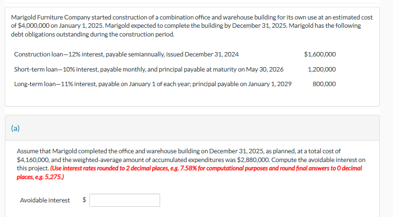 Marigold Furniture Company started construction of a combination office and warehouse building for its own use at an estimated cost
of $4,000,000 on January 1, 2025. Marigold expected to complete the building by December 31, 2025. Marigold has the following
debt obligations outstanding during the construction period.
Construction loan-12% interest, payable semiannually, issued December 31, 2024
Short-term loan-10% interest, payable monthly, and principal payable at maturity on May 30, 2026
Long-term loan-11% interest, payable on January 1 of each year, principal payable on January 1, 2029
(a)
$1,600,000
Avoidable interest
1,200,000
800,000
Assume that Marigold completed the office and warehouse building on December 31, 2025, as planned, at a total cost of
$4,160,000, and the weighted-average amount of accumulated expenditures was $2,880,000. Compute the avoidable interest on
this project. (Use interest rates rounded to 2 decimal places, e.g. 7.58% for computational purposes and round final answers to O decimal
places, e.g. 5,275.)