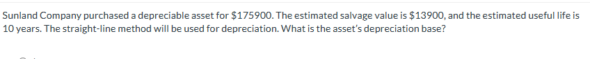 Sunland Company purchased a depreciable asset for $175900. The estimated salvage value is $13900, and the estimated useful life is
10 years. The straight-line method will be used for depreciation. What is the asset's depreciation base?