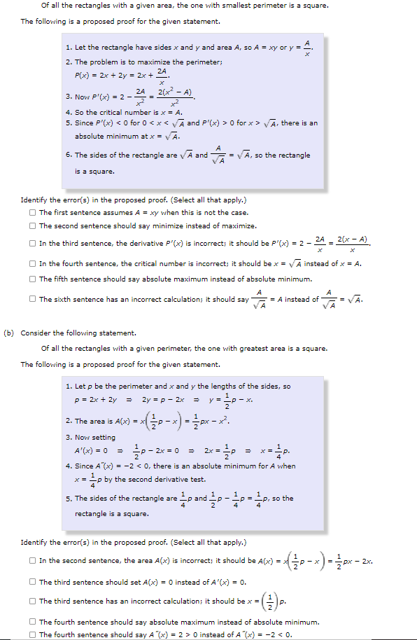 The image contains two mathematical problems and their proposed proofs regarding rectangles and squares.

(a) Problem Statement:
Of all the rectangles with a given area, the one with the smallest perimeter is a square.

Proposed Proof:
1. Let the rectangle have sides \( x \) and \( y \) and area \( A \), so \( A = xy \) or \( y = \frac{A}{x} \).
2. The problem is to maximize the perimeter; \( P(x) = 2x + 2y = 2x + \frac{2A}{x} \).
3. Now \( P'(x) = 2 - \frac{2A}{x^2} \).
4. So the critical number is \( x = \sqrt{A} \).
5. Since \( P'(x) < 0 \) for \( 0 < x < \sqrt{A} \) and \( P'(x) > 0 \) for \( x > \sqrt{A} \), there is an absolute minimum at \( x = \sqrt{A} \).
6. The sides of the rectangle are \( \sqrt{A} \) and \( \frac{A}{\sqrt{A}} = \sqrt{A} \), so the rectangle is a square.

Errors in the Proposed Proof:
- The first sentence assumes \( A = xy \) when this is not the case.
- The second sentence should say "minimize" instead of "maximize".
- The third sentence's derivative \( P'(x) \) is incorrect.
- The critical number in the fourth sentence should be \( x = \sqrt{A} \) instead of \( x = A \).
- The fifth sentence should say "absolute minimum" instead of "absolute minimum".
- The sixth sentence has an incorrect calculation; it should say \( \frac{A}{\sqrt{A}} = A \) instead of \( \frac{A}{\sqrt{A}} = \sqrt{A} \).

(b) Problem Statement:
Of all the rectangles with a given perimeter, the one with the greatest area is a square.

Proposed Proof:
1. Let \( p \) be the perimeter and \( x \) and \( y \) the lengths of the sides, so \( p = 2x + 2y \) leading to \( 2y = p - 2x \) resulting