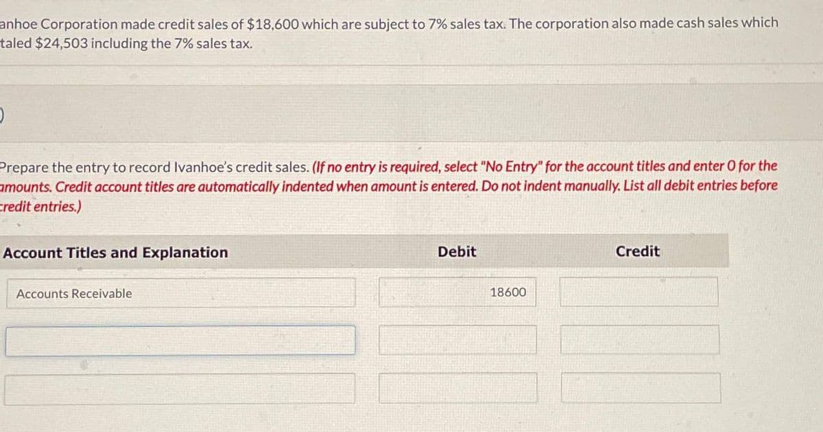 anhoe Corporation made credit sales of $18,600 which are subject to 7% sales tax. The corporation also made cash sales which
taled $24,503 including the 7% sales tax.
)
Prepare the entry to record Ivanhoe's credit sales. (If no entry is required, select "No Entry" for the account titles and enter o for the
amounts. Credit account titles are automatically indented when amount is entered. Do not indent manually. List all debit entries before
Credit entries.)
Account Titles and Explanation
Accounts Receivable
Debit
18600
Credit