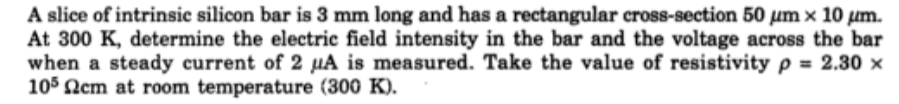 A slice of intrinsic silicon bar is 3 mm long and has a rectangular cross-section 50 µm x 10 um.
At 300 K, determine the electric field intensity in the bar and the voltage across the bar
when a steady current of 2 µA is measured. Take the value of resistivity p = 2.30 x
105 Nem at room temperature (300 K).
