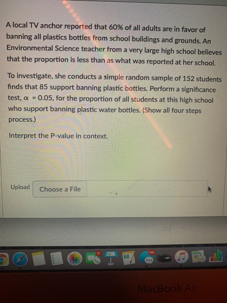 A local TV anchor reported that 60% of all adults are in favor of
banning all plastics bottles from school buildings and grounds. An
Environmental Science teacher from a very large high school believes
that the proportion is less than as what was reported at her school.
To investigate, she conducts a simple random sample of 152 students
finds that 85 support banning plastic bottles. Perform a significance
0.05, for the proportion of all students at this high school
who support banning plastic water bottles. (Show all four steps
test, α
process.)
Interpret the P-value in context.
Upload
Choose a File
165
MacBook Air

