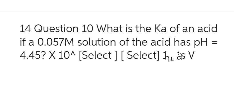 14 Question 10 What is the Ka of an acid
if a 0.057M solution of the acid has pH =
4.45? X 10^ [Select ] [ Select] 1 ás V