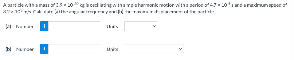 A particle with a mass of 3.9 x 10-20 kg is oscillating with simple harmonic motion with a period of 4.7 x 10-5 s and a maximum speed of
3.2 x 10° m/s. Calculate (a) the angular frequency and (b) the maximum displacement of the particle.
(a) Number
i
Units
(b) Number
i
Units
