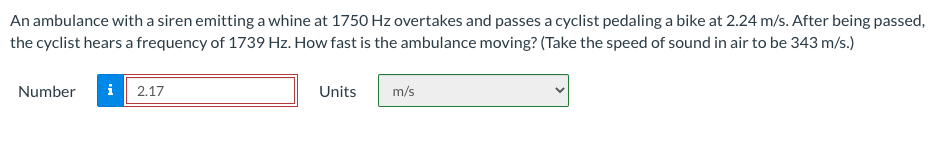 An ambulance with a siren emitting a whine at 1750 Hz overtakes and passes a cyclist pedaling a bike at 2.24 m/s. After being passed,
the cyclist hears a frequency of 1739 Hz. How fast is the ambulance moving? (Take the speed of sound in air to be 343 m/s.)
Number
i
2.17
Units
m/s
