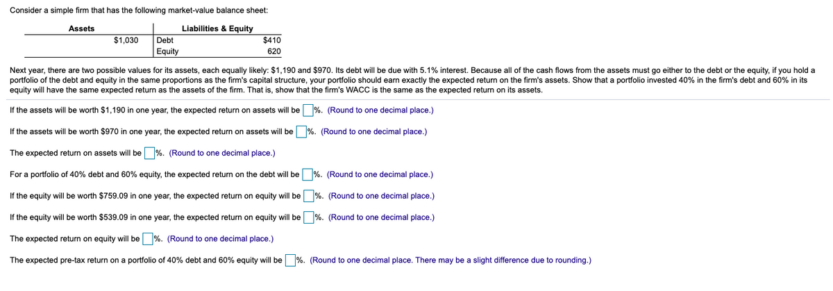 Consider a simple firm that has the following market-value balance sheet:
Assets
Liabilities & Equity
Debt
Equity
$1,030
$410
620
Next year, there are two possible values for its assets, each equally likely: $1,190 and $970. Its debt will be due with 5.1% interest. Because all of the cash flows from the assets must go either to the debt or the equity, if you hold a
portfolio invested 40% in the firm's debt and 60% in its
portfolio of the debt and equity in the same proportions as the firm's capital structure, your portfolio should earn exactly the expected return on the firm's assets. Show that
equity will have the same expected return as the assets of the firm. That is, show that the firm's WACCi
the same as the expected return on its assets.
If the assets will be worth $1,190 in one year, the expected return on assets will be %. (Round to one decimal place.)
If the assets will be worth $970 in one year, the expected return on assets will be %. (Round to one decimal place.)
The expected return on assets will be %. (Round to one decimal place.)
For a portfolio of 40% debt and 60% equity, the expected return on the debt will be %. (Round to one decimal place.)
If the equity will be worth $759.09 in one year, the expected return on equity will be %. (Round to one decimal place.)
If the equity will be worth $539.09 in one year, the expected return on equity will be
%. (Round to one decimal place.)
The expected return on equity will be %. (Round to one decimal place.)
The expected pre-tax return on a portfolio of 40% debt and 60% equity will be %. (Round to one decimal place. There may be a slight difference due to rounding.)
