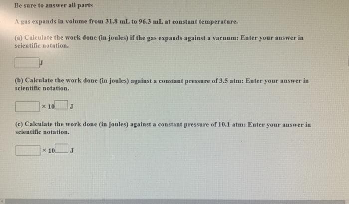 Be sure to answer all parts
A gas expands in volume from 31.8 mL to 96.3 mL at constant temperature.
(a) Calculate the work done (in joules) if the gas expands against a vacuum: Enter your answer in
scientific notation.
(b) Calculate the work done (in joules) against a constant pressure of 3.5 atm: Enter your answer in
scientific notation.
x 10
(c) Calculate the work done (in joules) against a constant pressure of 10.1 atm: Enter your answer in
seientific notation.
x 10
