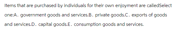 Items that are purchased by individuals for their own enjoyment are calledSelect
one:A. government goods and services.B. private goods.C. exports of goods
and services.D. capital goods.E. consumption goods and services.