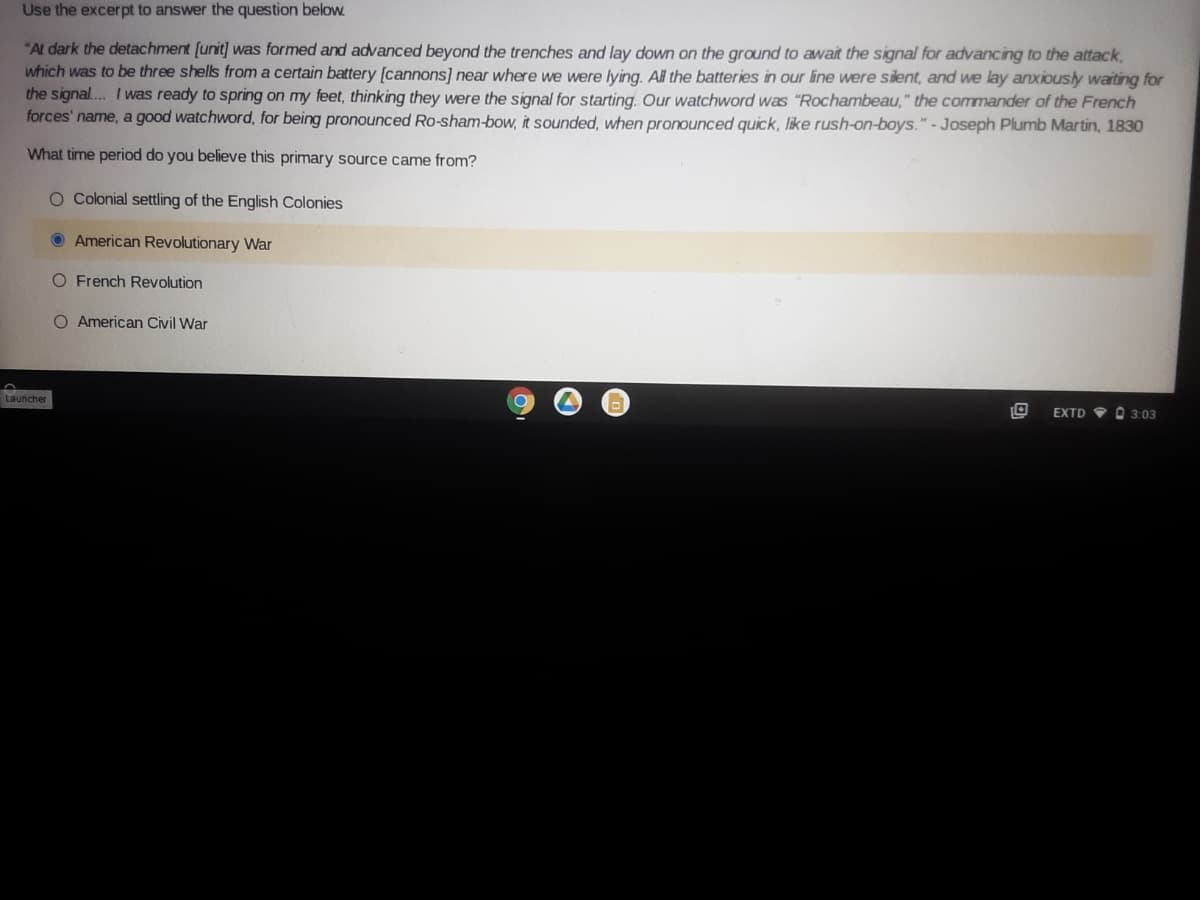 Use the excerpt to answer the question below.
"At dark the detachment [unit] was formed and advanced beyond the trenches and lay down on the ground to await the signal for advancing to the attack,
which was to be three shells from a certain battery [cannons] near where we were lying. Al the batteries in our line were silent, and we lay anxiously waiting for
the signal... I was ready to spring on my feet, thinking they were the signal for starting. Our watchword was "Rochambeau," the commander of the French
forces' name, a good watchword, for being pronounced Ro-sham-bow, it sounded, when pronounced quick, like rush-on-boys."-Joseph Plumb Martin, 1830
What time period do you believe this primary source came from?
O Colonial settling of the English Colonies
O American Revolutionary War
O French Revolution
O American Civil War
Launcher
EXTD V O 3:03
