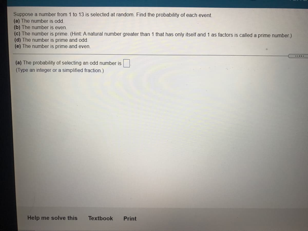 Suppose a number from 1 to 13 is selected at random. Find the probability of each event.
(a) The number is odd.
(b) The number is even.
(c) The number is prime. (Hint: A natural number greater than 1 that has only itself and 1 as factors is called a prime number.)
(d) The number is prime and odd.
(e) The number is prime and even.
(a) The probability of selecting an odd number is
(Type an integer or a simplified fraction.)
Help me solve this
Textbook
Print

