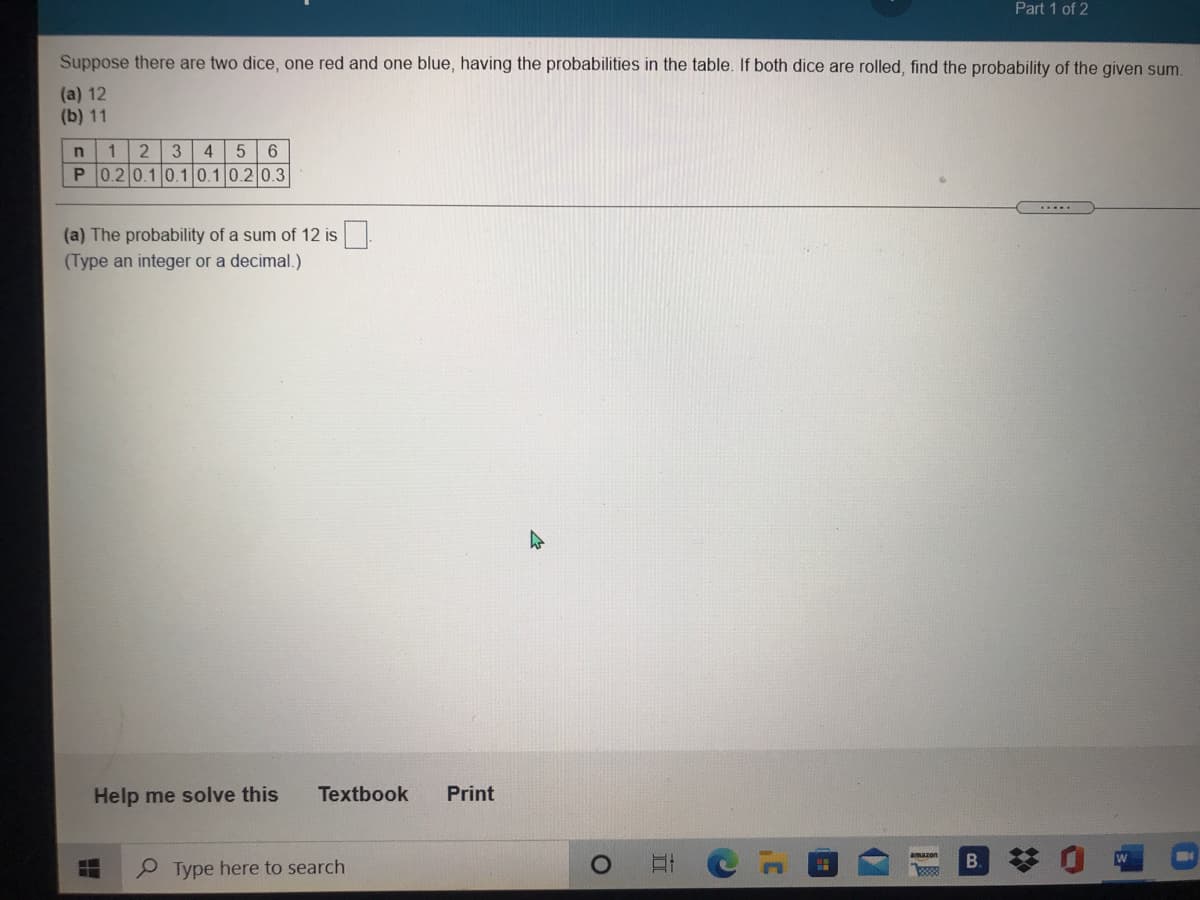 Part 1 of 2
Suppose there are two dice, one red and one blue, having the probabilities in the table. If both dice are rolled, find the probability of the given sum.
(a) 12
(b) 11
3
4
P 0.2 0.1 0.10.10.2 0.3
(a) The probability of a sum of 12 is
(Type an integer or a decimal.)
Help me solve this
Textbook
Print
Type here to search
