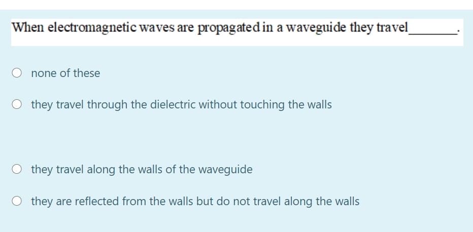 When electromagnetic waves are propagated in a waveguide they travel
none of these
O they travel through the dielectric without touching the walls
O they travel along the walls of the waveguide
O they are reflected from the walls but do not travel along the walls
