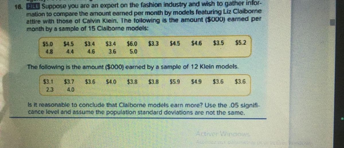 16. FILE Suppose you are an expert on the fashion industry and wish to gather infor-
mation to compare the amount earned per month by models featuring Liz Claiborne
attire with those of Calvin Klein. The tollowing is the amount ($000) earned per
month by a sample of 15 Clalborne models:
$4.5
$4.6
$3.5
$5.2
$3.4
3.6
$4.5
$6.0
$3.3
$3.4
4.6
$5.0
4.8
4,4
5.0
The following is the amount ($000) earned by a sample of 12 Klein models.
$3.1
2.3
$3.7
$3.6
$4.0
$3.8
$3.8
$5.9
$4.9
$3.6
$3.6
4.0
Is it reasonable to conclude that Claiborne models earn more? Use the 05 signifi-
cance lovel and assume the population standard deviations are not the same.
Activer Vinoous
