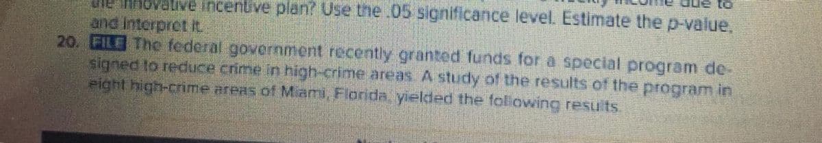 DIE Maovative incentive plan? Use the .05 significance level. Estimate the p-value,
and interpret it.
20. FILE The federal government recently granted funds for a special program de-
signed to reduce crime in high-crime areas A study of the results of the program in
eight high-crime.areas of Miami, Florida yielded the foliowing results.
