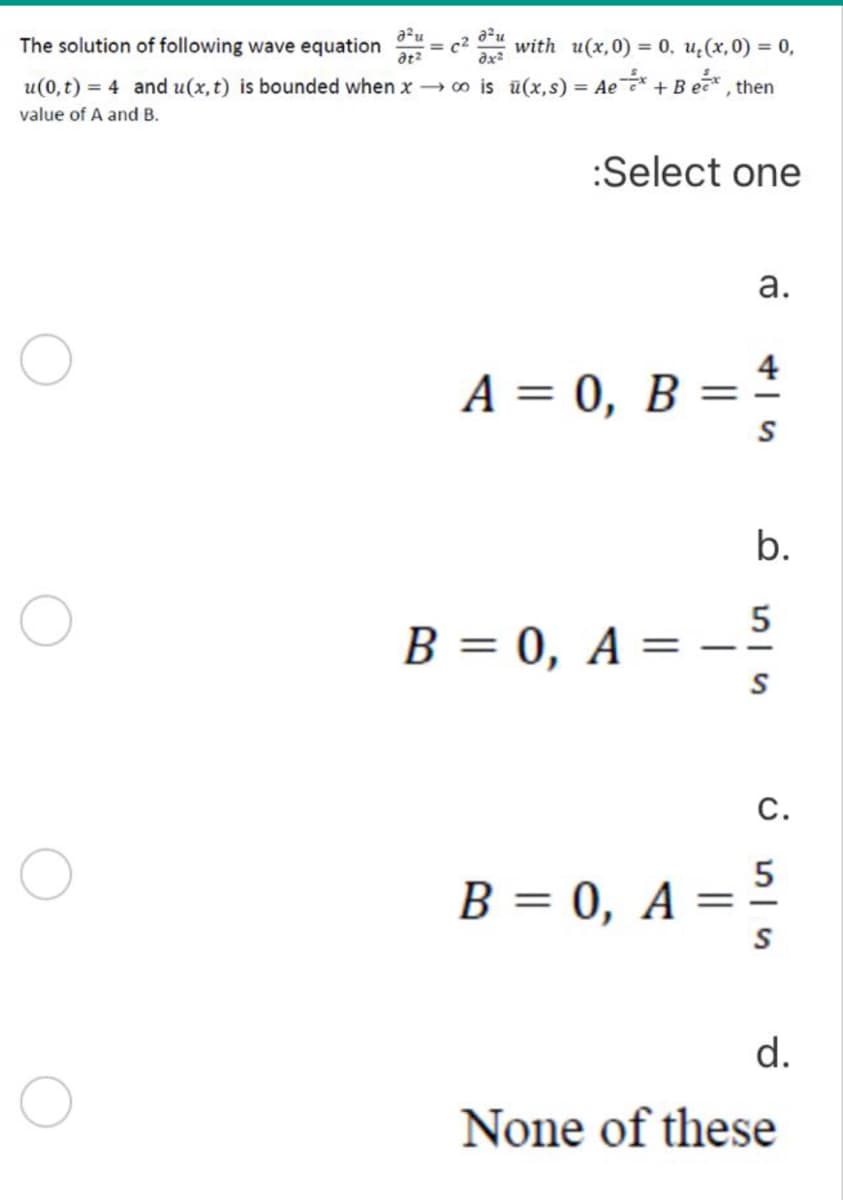 a²u
The solution of following wave equation
atz
= c2
dx²
with u(x,0) = 0, u¿(x,0) = 0,
u(0, t) = 4 and u(x,t) is bounded when x o is u(x,s) = Ae * +B ec, then
В ет",
value of A and B.
:Select one
а.
4
A = 0, B
%3D
b.
5
B = 0, A = -–
С.
5
B = 0, A =
%3D
d.
None of these
||
