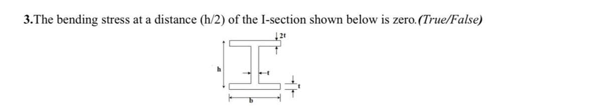 3.The bending stress at a distance (h/2) of the I-section shown below is zero. (True/False)
|2t
