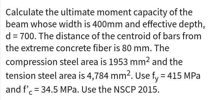 Calculate the ultimate moment capacity of the
beam whose width is 400mm and effective depth,
d = 700. The distance of the centroid of bars from
the extreme concrete fiber is 80 mm. The
compression
steel area is 1953 mm² and the
tension steel area is 4,784 mm². Use fy = 415 MPa
and f' = 34.5 MPa. Use the NSCP 2015.
C