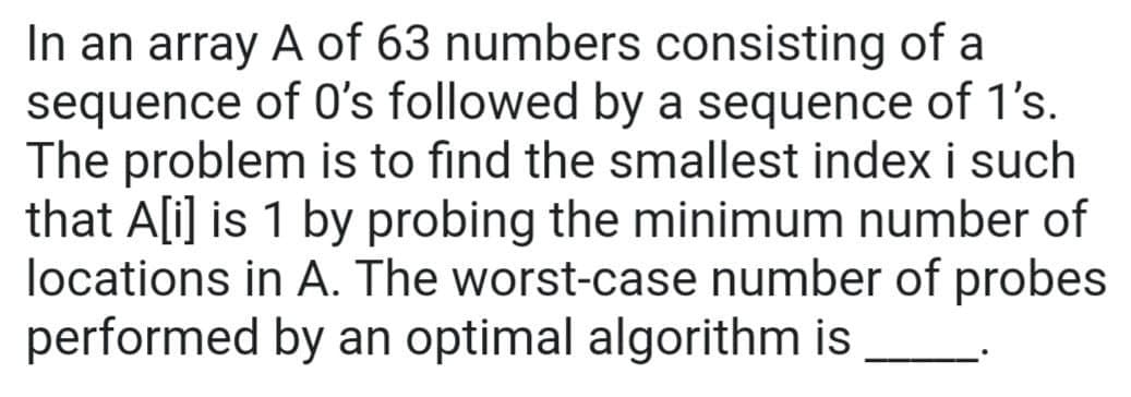 In an array A of 63 numbers consisting of a
sequence of O's followed by a sequence of 1's.
The problem is to find the smallest index i such
that A[i] is 1 by probing the minimum number of
locations in A. The worst-case number of probes
performed by an optimal algorithm is