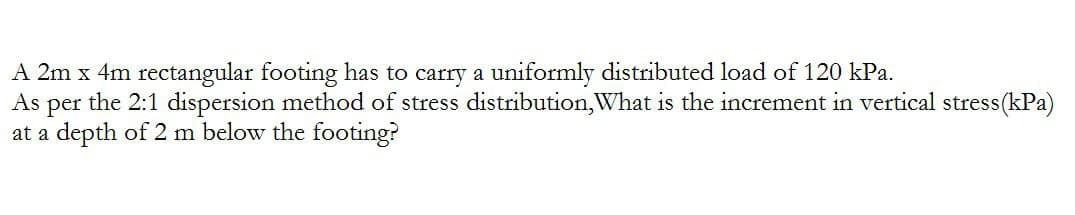 A 2m x 4m rectangular footing has to carry a uniformly distributed load of 120 kPa.
As
per the 2:1 dispersion method of stress distribution, What is the increment in vertical stress (kPa)
at a depth of 2 m below the footing?