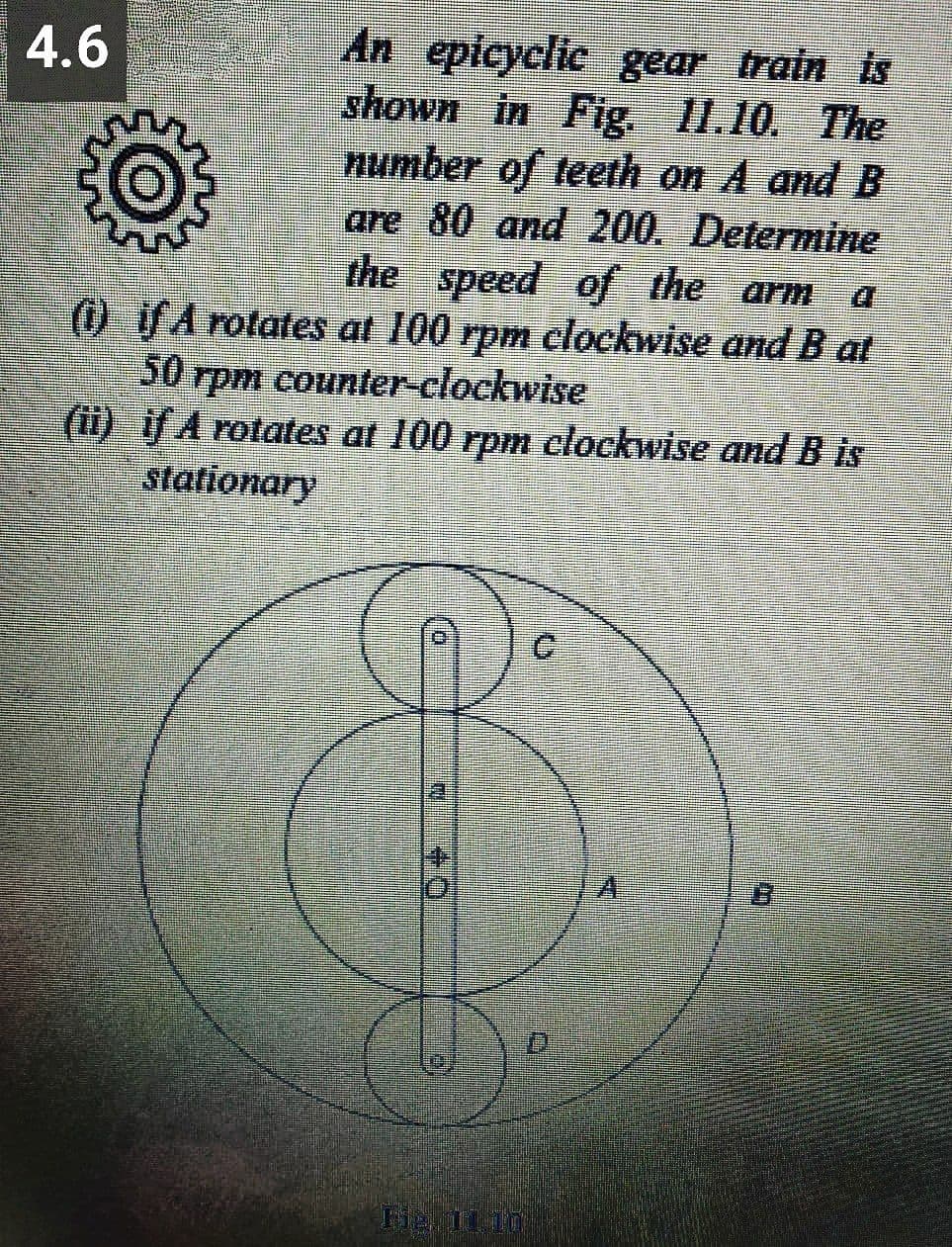 An epicyclic gear train is
shown in Fig. I1.10. The
number of teeth on A and B
are 80 and 200. Determine
the speed of the arm
(1) TA rotates at 100 rpm clockwise and B at
4.6
50 rpm counter-clockwise
(1) A rotates at 100 rpm clockwise and B is
stationary
