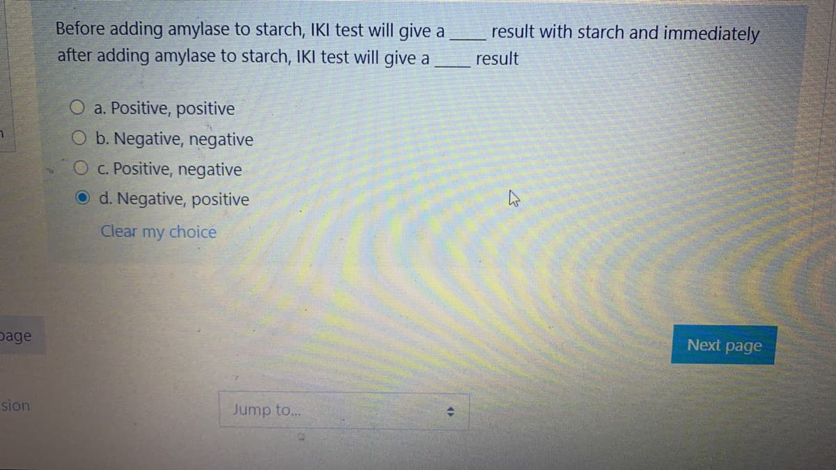 Before adding amylase to starch, IKI test will give a
after adding amylase to starch, IKI test will give a
result with starch and immediately
result
a. Positive, positive
O b. Negative, negative
C. Positive, negative
O d. Negative, positive
Clear my choice
page
Next page
sion
Jump to...
