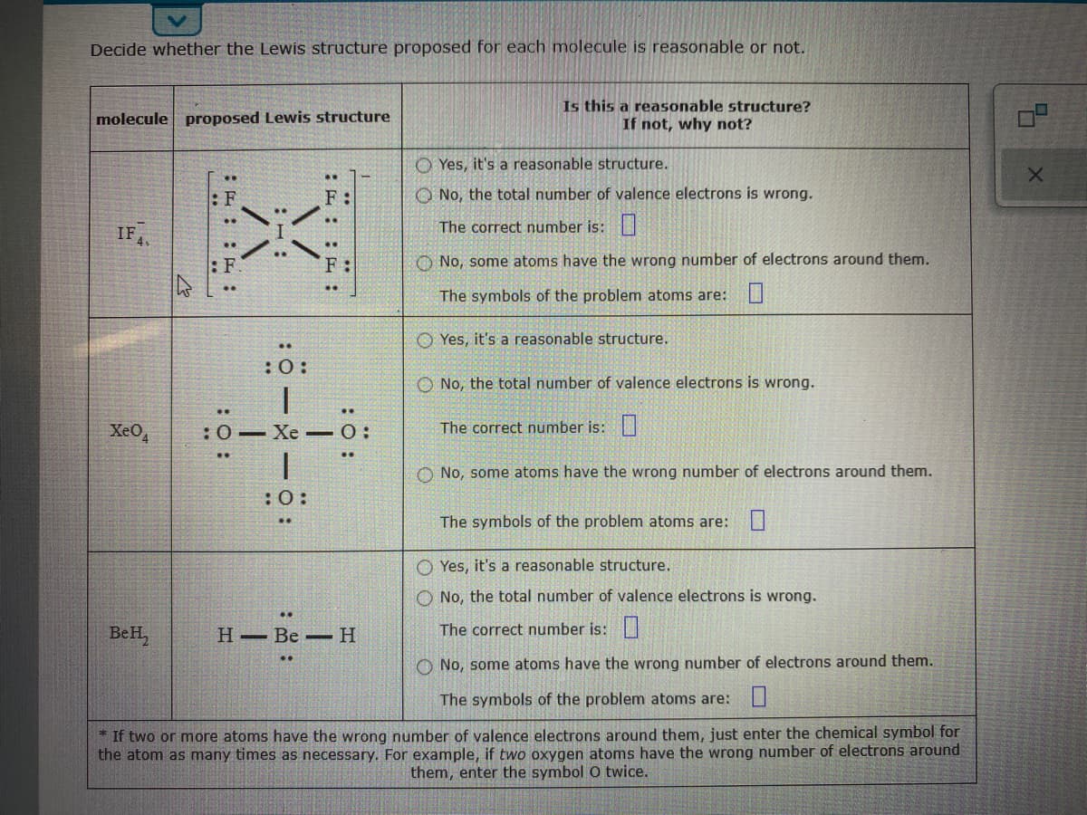 Decide whether the Lewis structure proposed for each molecule is reasonable or not.
Is this a reasonable structure?
If not, why not?
molecule proposed Lewis structure
O Yes, it's a reasonable structure.
..
: F
F :
O No, the total number of valence electrons is wrong.
IF
The correct number is:
: F
F:
O No, some atoms have the wrong number of electrons around them.
The symbols of the problem atoms are:
O Yes, it's a reasonable structure.
:0:
O No, the total number of valence electrons is wrong.
XeO
:0– Xe –0:
The correct number is:|
No, some atoms have the wrong number of electrons around them.
: :
The symbols of the problem atoms are: U
O Yes, it's a reasonable structure.
O No, the total number of valence electrons is wrong.
..
BeH,
Н— Ве —Н
The correct number is:|
O No, some atoms have the wrong number of electrons around them.
The symbols of the problem atoms are: I
* If two or more atoms have the wrong number of valence electrons around them, just enter the chemical symbol for
the atom as many times as necessary. For example, if two oxygen atoms have the wrong number of electrons around
them, enter the symbol O twice.
:ö:
:F: : E :
