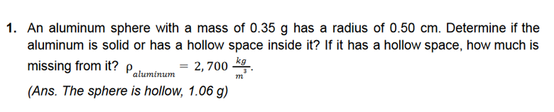 1. An aluminum sphere with a mass of 0.35 g has a radius of 0.50 cm. Determine if the
aluminum is solid or has a hollow space inside it? If it has a hollow space, how much is
missing from it?
= 2,700 kg
m
aluminum
(Ans. The sphere is hollow, 1.06 g)