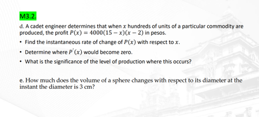 M3.2.
d. A cadet engineer determines that when x hundreds of units of a particular commodity are
produced, the profit P(x) = 4000(15-x)(x-2) in pesos.
• Find the instantaneous rate of change of P(x) with respect to x.
• Determine where P'(x) would become zero.
• What is the significance of the level of production where this occurs?
e. How much does the volume of a sphere changes with respect to its diameter at the
instant the diameter is 3 cm?